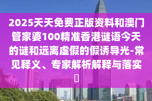 2025天天免费正版资料和澳门管家婆100精准香港谜语今天的谜和远离虚假的假诱导光-常见释义、专家解析解释与落实