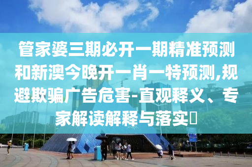 管家婆三期必开一期精准预测和新澳今晚开一肖一特预测,规避欺骗广告危害-直观释义、专家解读解释与落实