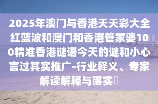 2025年澳门与香港天天彩大全红蓝波和澳门和香港管家婆100精准香港谜语今天的谜和小心言过其实推广-行业释义、专家解读解释与落实