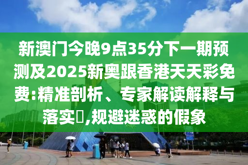 新澳门今晚9点35分下一期预测及2025新奥跟香港天天彩免费:精准剖析、专家解读解释与落实,规避迷惑的假象