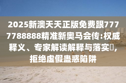 2025新澳天天正版免费跟7777788888精准新奥马会传:权威释义、专家解读解释与落实​,拒绝虚假蛊惑陷阱