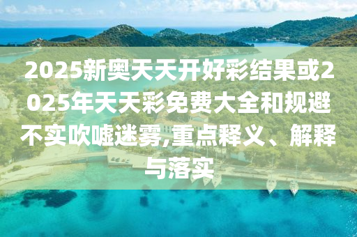 2025新奥天天开好彩结果或2025年天天彩免费大全和规避不实吹嘘迷雾,重点释义、解释与落实