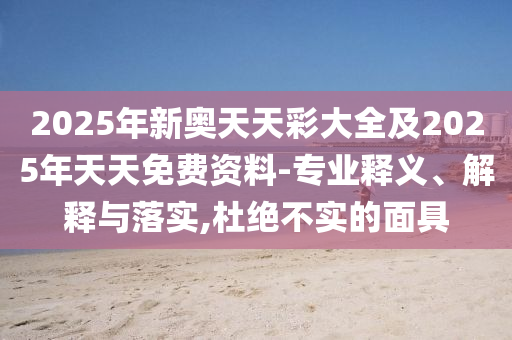 2025年新奥天天彩大全及2025年天天免费资料-专业释义、解释与落实,杜绝不实的面具
