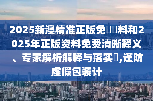 2025新澳精准正版免費資料和2025年正版资料免费清晰释义、专家解析解释与落实,谨防虚假包装计