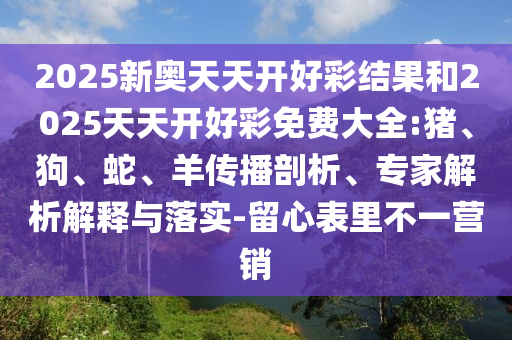 2025新奥天天开好彩结果和2025天天开好彩免费大全:猪、狗、蛇、羊传播剖析、专家解析解释与落实-留心表里不一营销